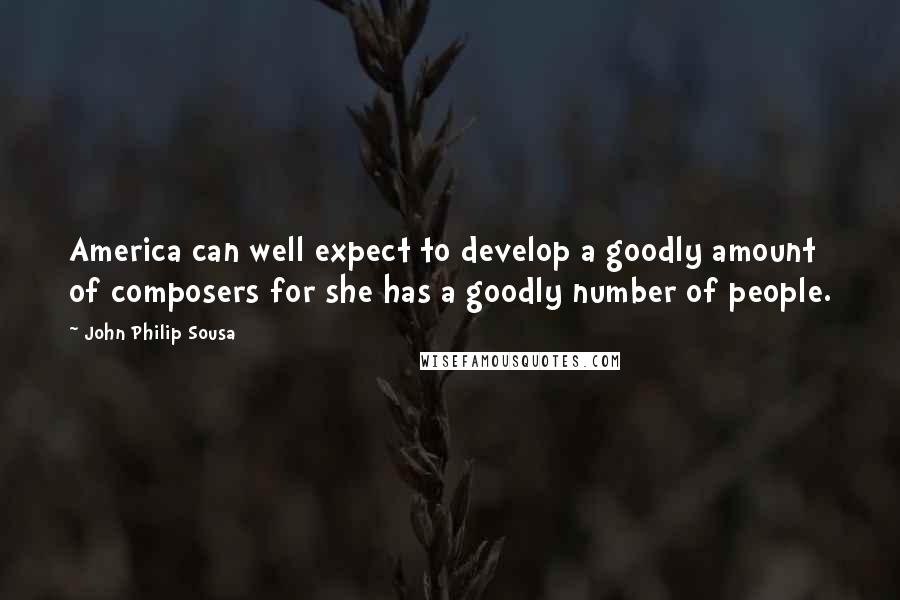 John Philip Sousa Quotes: America can well expect to develop a goodly amount of composers for she has a goodly number of people.