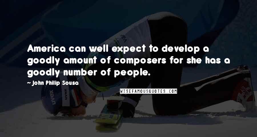 John Philip Sousa Quotes: America can well expect to develop a goodly amount of composers for she has a goodly number of people.