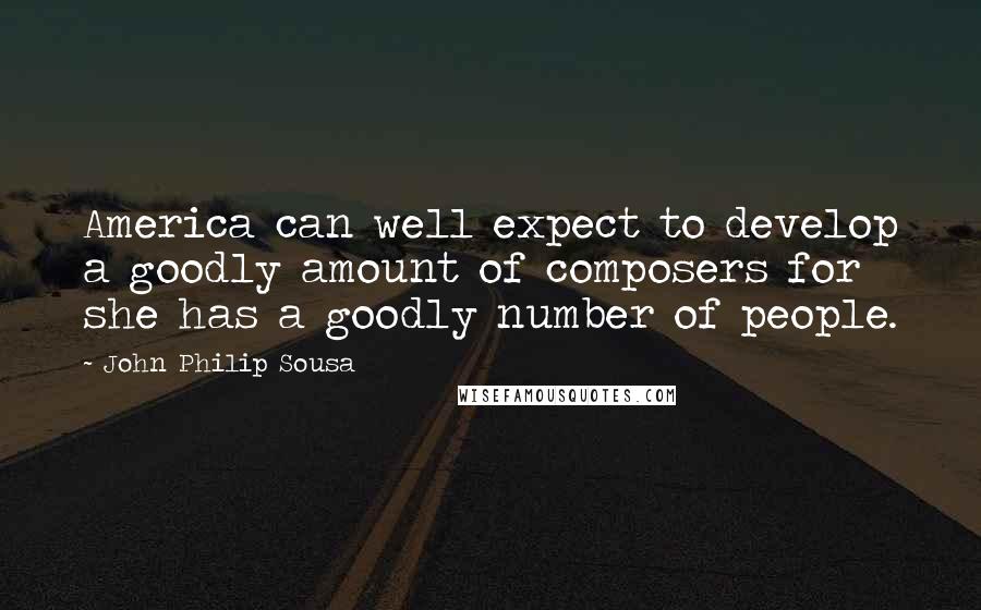 John Philip Sousa Quotes: America can well expect to develop a goodly amount of composers for she has a goodly number of people.