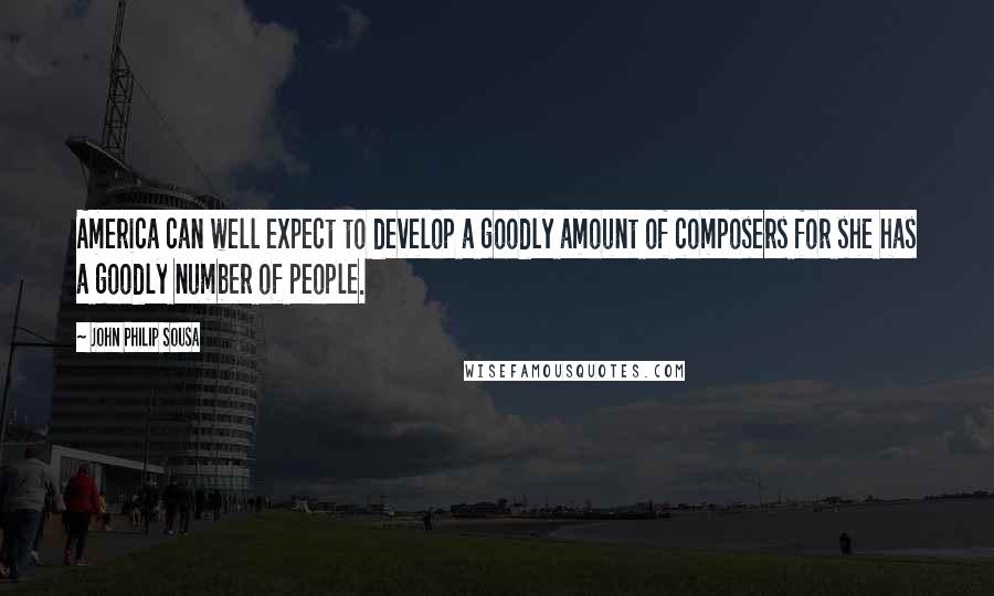 John Philip Sousa Quotes: America can well expect to develop a goodly amount of composers for she has a goodly number of people.