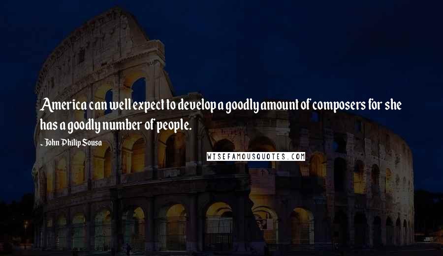 John Philip Sousa Quotes: America can well expect to develop a goodly amount of composers for she has a goodly number of people.