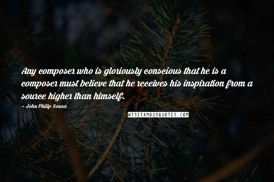 John Philip Sousa Quotes: Any composer who is gloriously conscious that he is a composer must believe that he receives his inspiration from a source higher than himself.