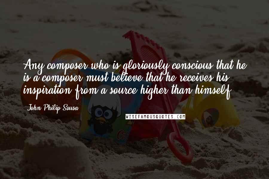 John Philip Sousa Quotes: Any composer who is gloriously conscious that he is a composer must believe that he receives his inspiration from a source higher than himself.