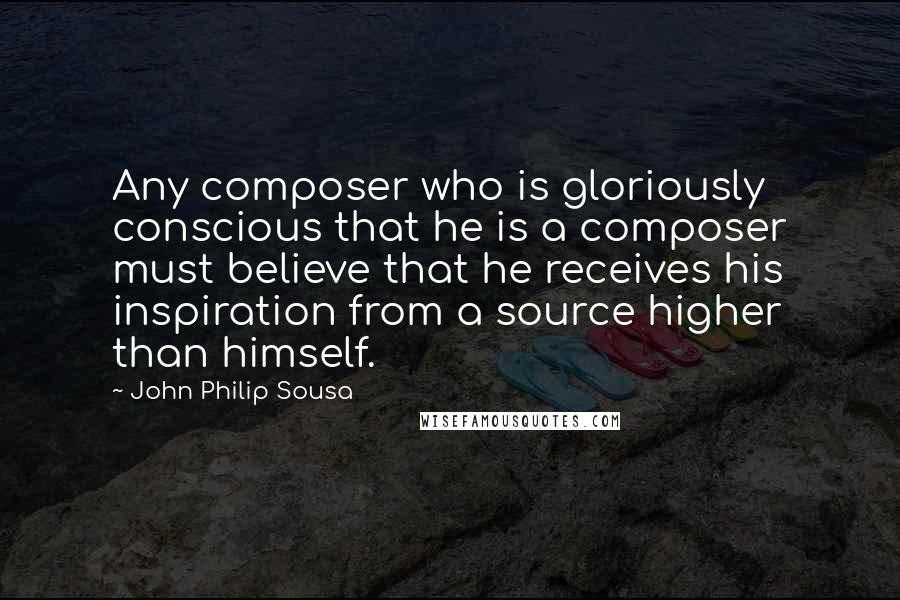 John Philip Sousa Quotes: Any composer who is gloriously conscious that he is a composer must believe that he receives his inspiration from a source higher than himself.