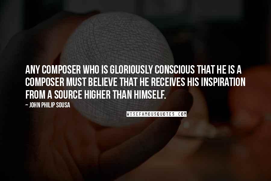 John Philip Sousa Quotes: Any composer who is gloriously conscious that he is a composer must believe that he receives his inspiration from a source higher than himself.