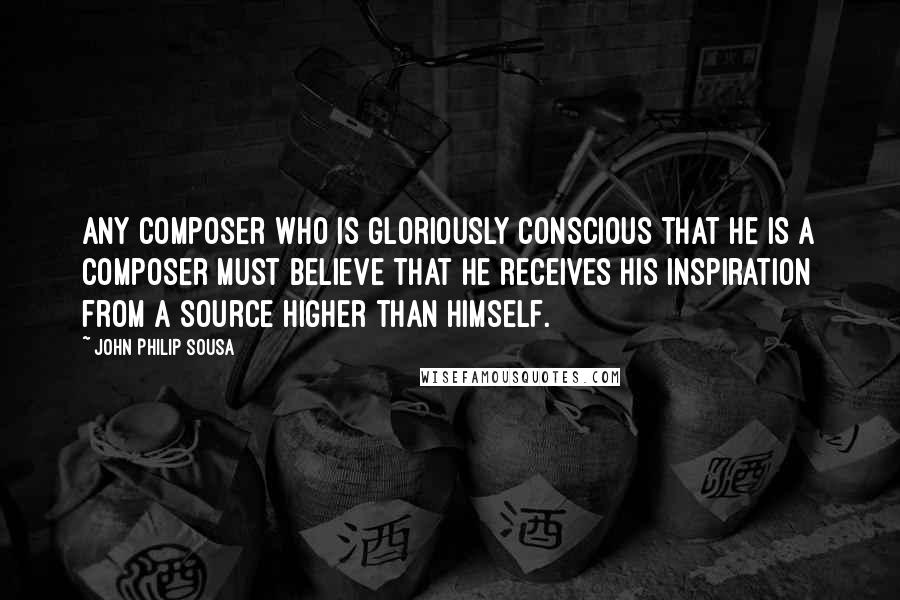 John Philip Sousa Quotes: Any composer who is gloriously conscious that he is a composer must believe that he receives his inspiration from a source higher than himself.