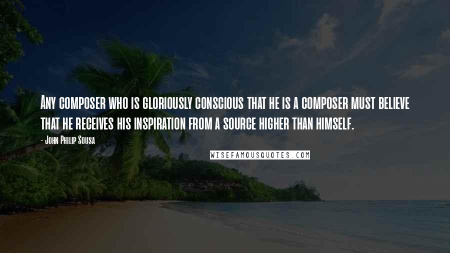 John Philip Sousa Quotes: Any composer who is gloriously conscious that he is a composer must believe that he receives his inspiration from a source higher than himself.