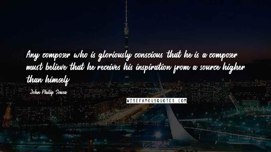 John Philip Sousa Quotes: Any composer who is gloriously conscious that he is a composer must believe that he receives his inspiration from a source higher than himself.