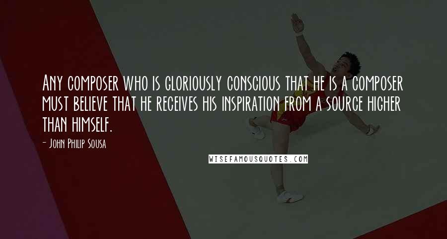 John Philip Sousa Quotes: Any composer who is gloriously conscious that he is a composer must believe that he receives his inspiration from a source higher than himself.