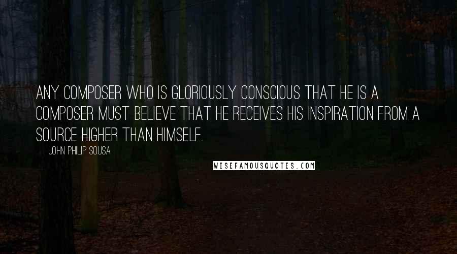 John Philip Sousa Quotes: Any composer who is gloriously conscious that he is a composer must believe that he receives his inspiration from a source higher than himself.