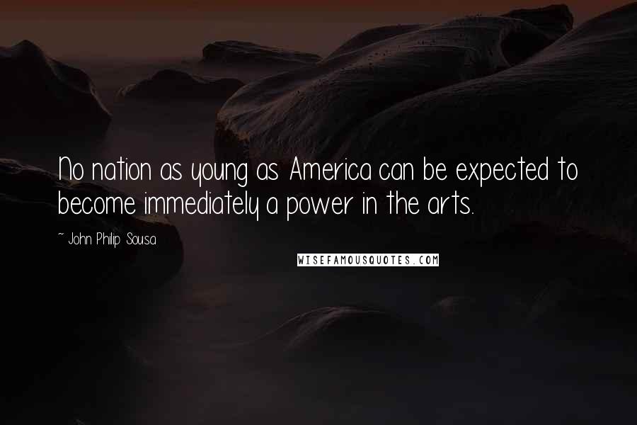 John Philip Sousa Quotes: No nation as young as America can be expected to become immediately a power in the arts.