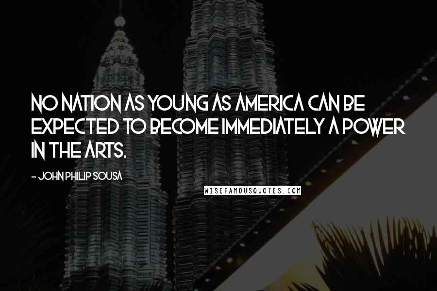 John Philip Sousa Quotes: No nation as young as America can be expected to become immediately a power in the arts.