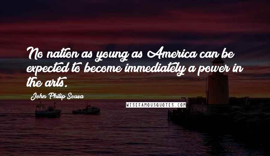 John Philip Sousa Quotes: No nation as young as America can be expected to become immediately a power in the arts.