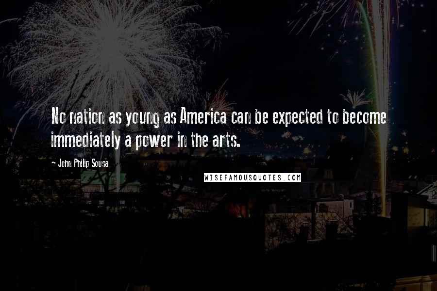 John Philip Sousa Quotes: No nation as young as America can be expected to become immediately a power in the arts.