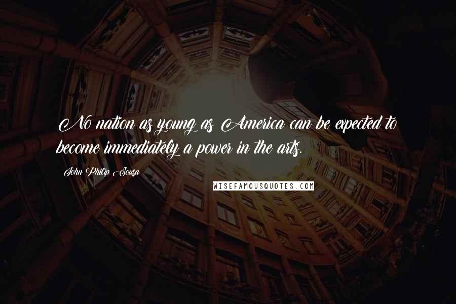 John Philip Sousa Quotes: No nation as young as America can be expected to become immediately a power in the arts.