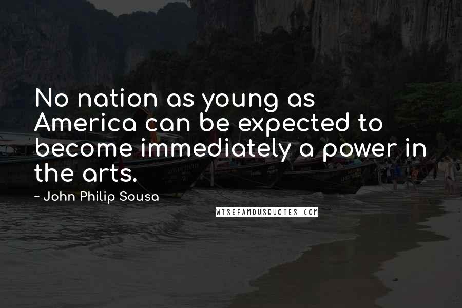 John Philip Sousa Quotes: No nation as young as America can be expected to become immediately a power in the arts.