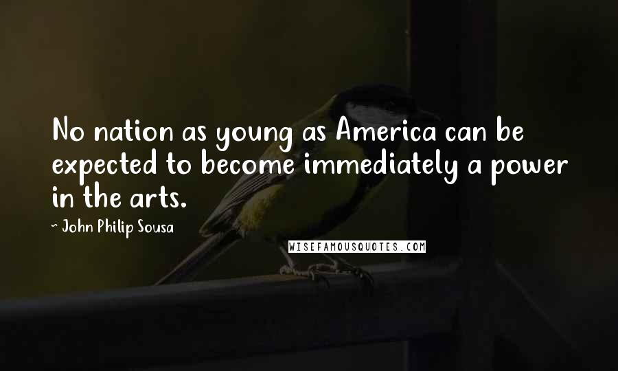 John Philip Sousa Quotes: No nation as young as America can be expected to become immediately a power in the arts.