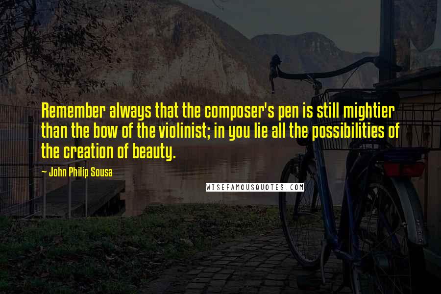 John Philip Sousa Quotes: Remember always that the composer's pen is still mightier than the bow of the violinist; in you lie all the possibilities of the creation of beauty.