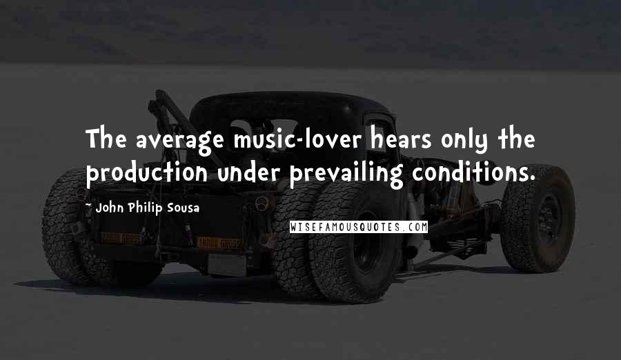 John Philip Sousa Quotes: The average music-lover hears only the production under prevailing conditions.