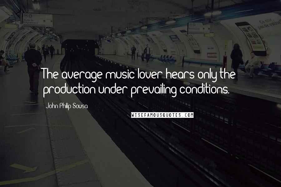 John Philip Sousa Quotes: The average music-lover hears only the production under prevailing conditions.