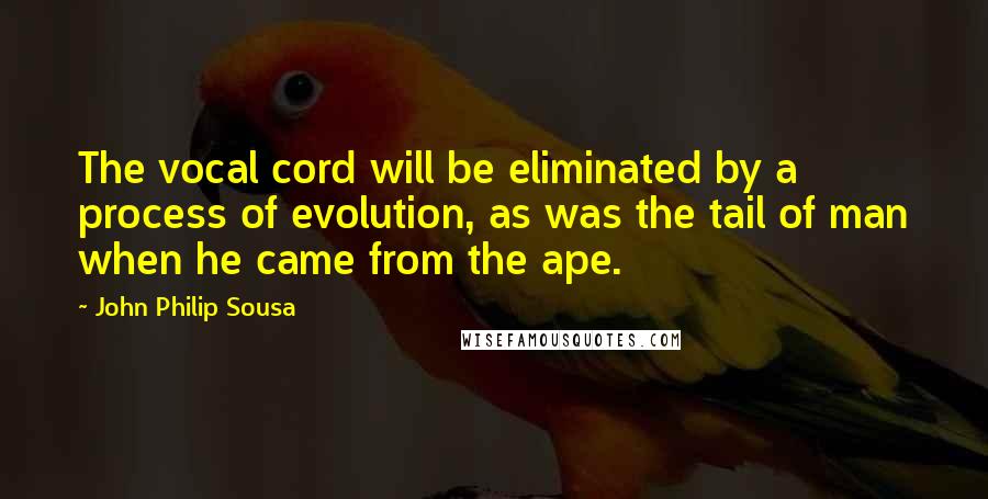 John Philip Sousa Quotes: The vocal cord will be eliminated by a process of evolution, as was the tail of man when he came from the ape.