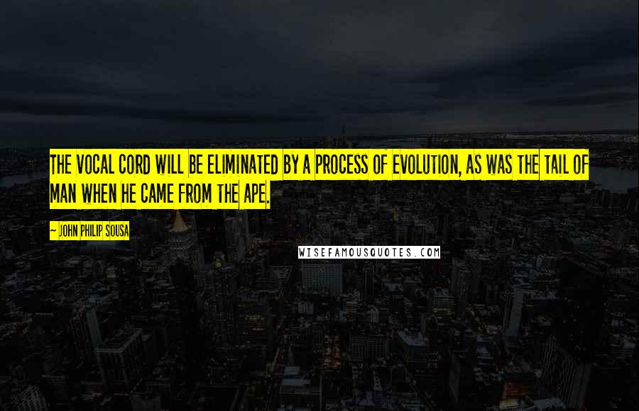 John Philip Sousa Quotes: The vocal cord will be eliminated by a process of evolution, as was the tail of man when he came from the ape.