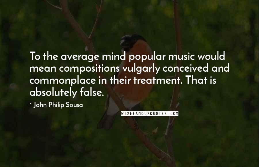 John Philip Sousa Quotes: To the average mind popular music would mean compositions vulgarly conceived and commonplace in their treatment. That is absolutely false.