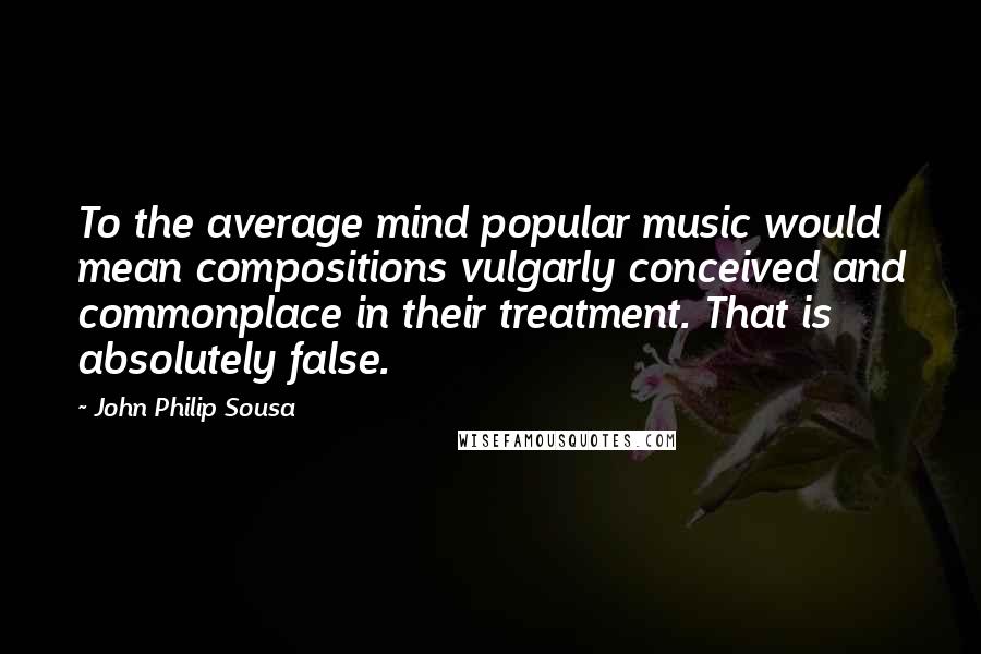 John Philip Sousa Quotes: To the average mind popular music would mean compositions vulgarly conceived and commonplace in their treatment. That is absolutely false.