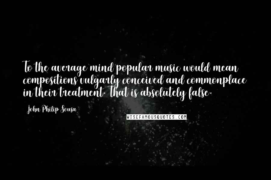 John Philip Sousa Quotes: To the average mind popular music would mean compositions vulgarly conceived and commonplace in their treatment. That is absolutely false.