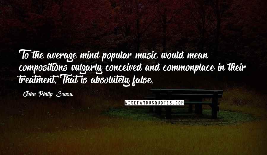 John Philip Sousa Quotes: To the average mind popular music would mean compositions vulgarly conceived and commonplace in their treatment. That is absolutely false.