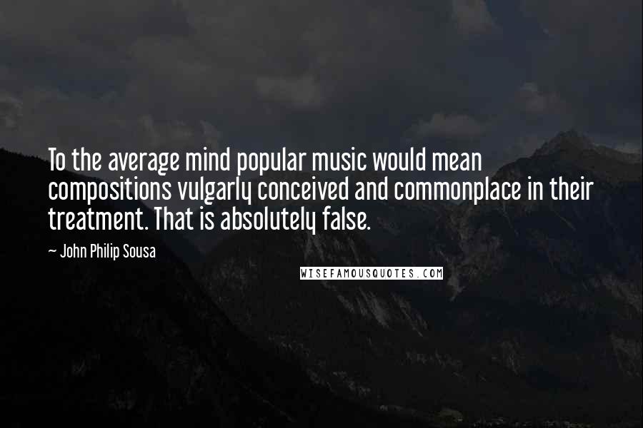 John Philip Sousa Quotes: To the average mind popular music would mean compositions vulgarly conceived and commonplace in their treatment. That is absolutely false.