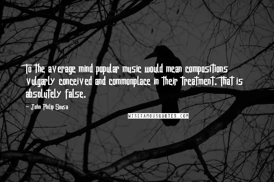 John Philip Sousa Quotes: To the average mind popular music would mean compositions vulgarly conceived and commonplace in their treatment. That is absolutely false.