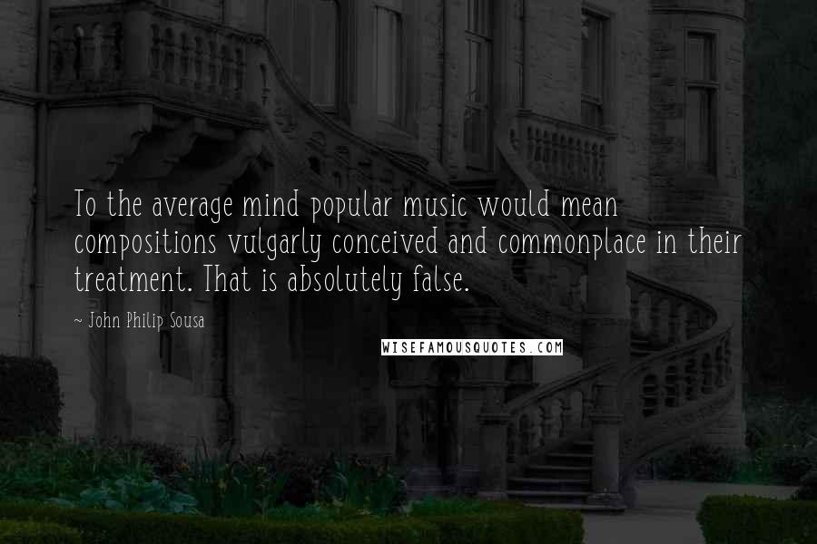 John Philip Sousa Quotes: To the average mind popular music would mean compositions vulgarly conceived and commonplace in their treatment. That is absolutely false.