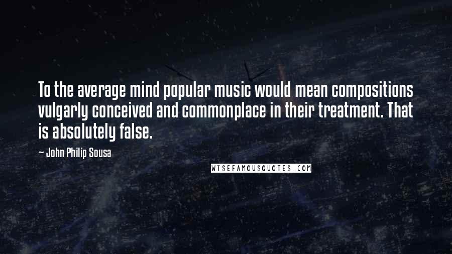 John Philip Sousa Quotes: To the average mind popular music would mean compositions vulgarly conceived and commonplace in their treatment. That is absolutely false.