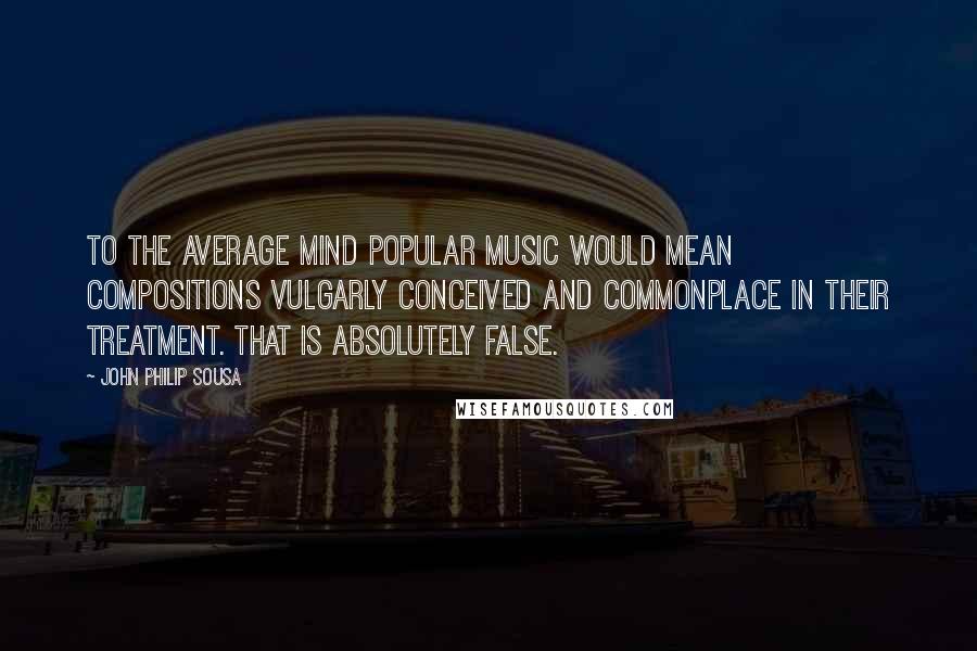 John Philip Sousa Quotes: To the average mind popular music would mean compositions vulgarly conceived and commonplace in their treatment. That is absolutely false.