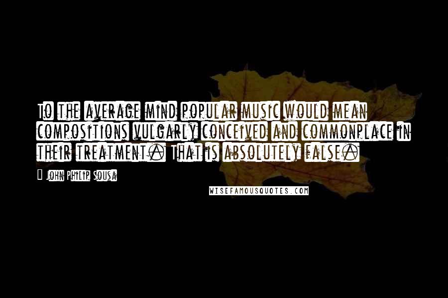 John Philip Sousa Quotes: To the average mind popular music would mean compositions vulgarly conceived and commonplace in their treatment. That is absolutely false.