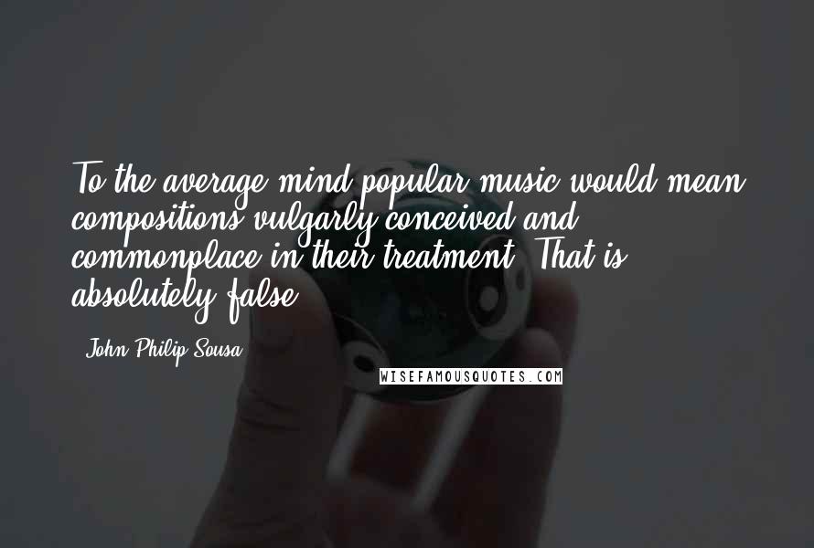 John Philip Sousa Quotes: To the average mind popular music would mean compositions vulgarly conceived and commonplace in their treatment. That is absolutely false.