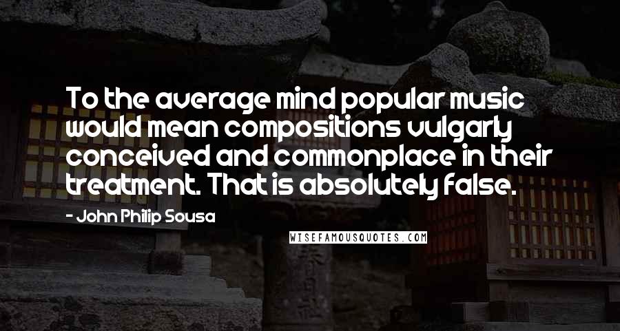 John Philip Sousa Quotes: To the average mind popular music would mean compositions vulgarly conceived and commonplace in their treatment. That is absolutely false.