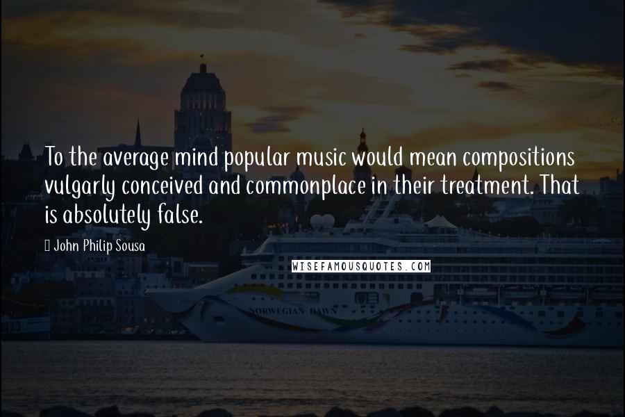 John Philip Sousa Quotes: To the average mind popular music would mean compositions vulgarly conceived and commonplace in their treatment. That is absolutely false.