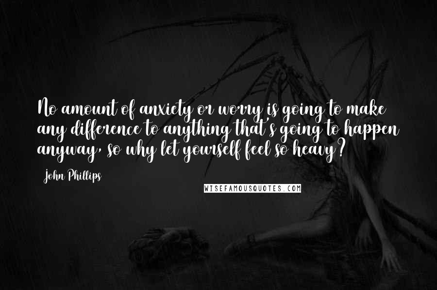 John Phillips Quotes: No amount of anxiety or worry is going to make any difference to anything that's going to happen anyway, so why let yourself feel so heavy?