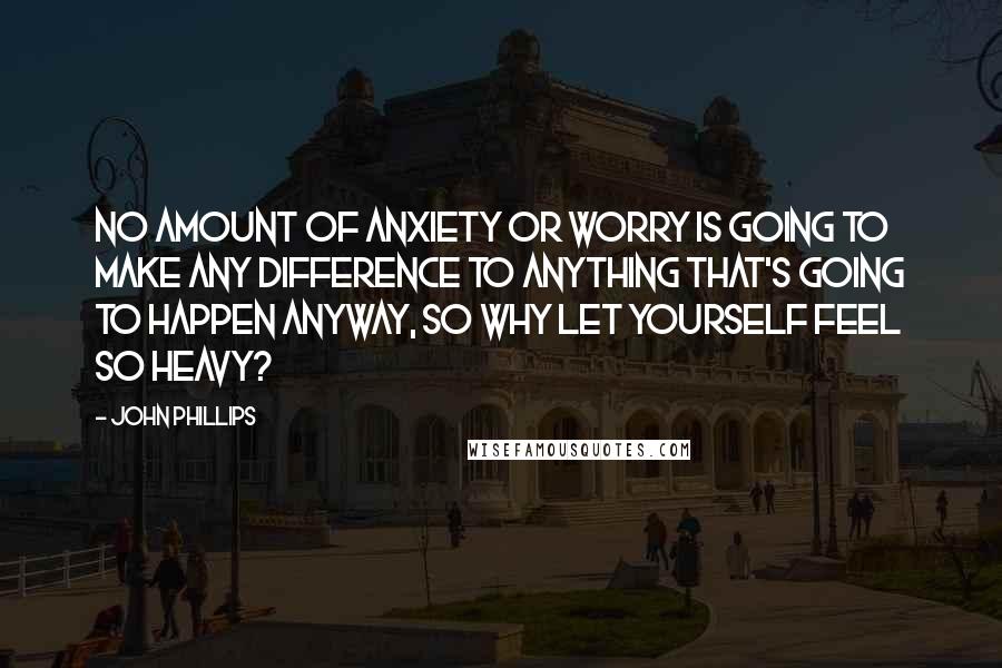 John Phillips Quotes: No amount of anxiety or worry is going to make any difference to anything that's going to happen anyway, so why let yourself feel so heavy?
