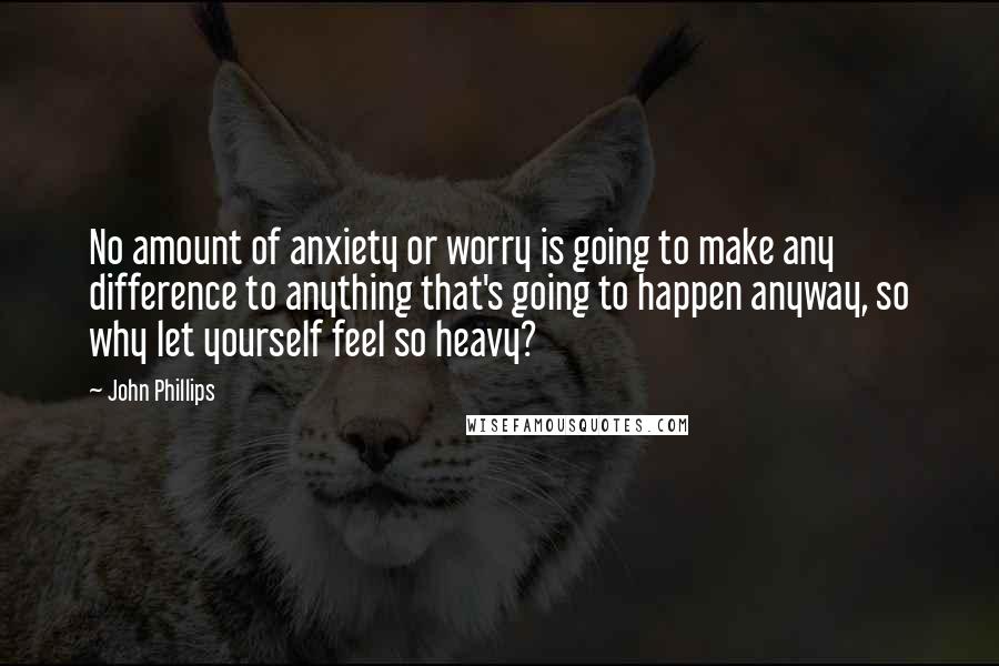 John Phillips Quotes: No amount of anxiety or worry is going to make any difference to anything that's going to happen anyway, so why let yourself feel so heavy?