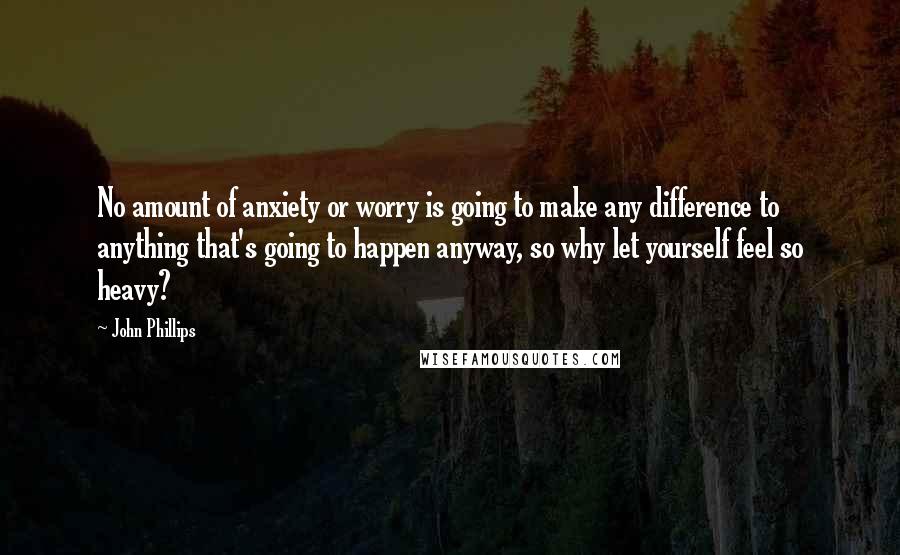 John Phillips Quotes: No amount of anxiety or worry is going to make any difference to anything that's going to happen anyway, so why let yourself feel so heavy?