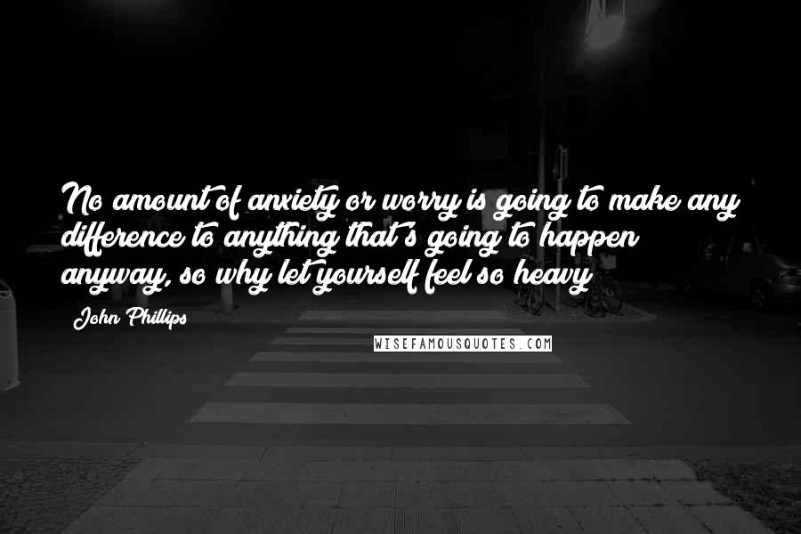 John Phillips Quotes: No amount of anxiety or worry is going to make any difference to anything that's going to happen anyway, so why let yourself feel so heavy?