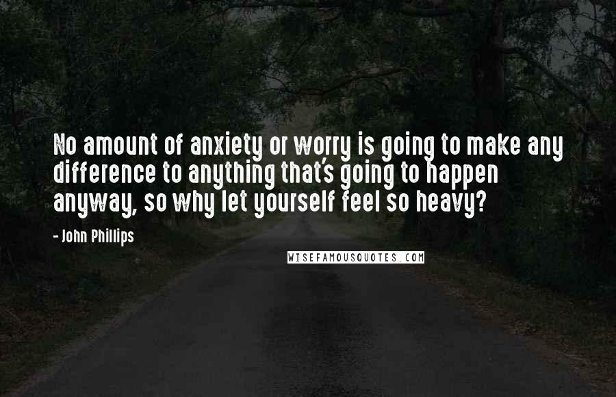 John Phillips Quotes: No amount of anxiety or worry is going to make any difference to anything that's going to happen anyway, so why let yourself feel so heavy?