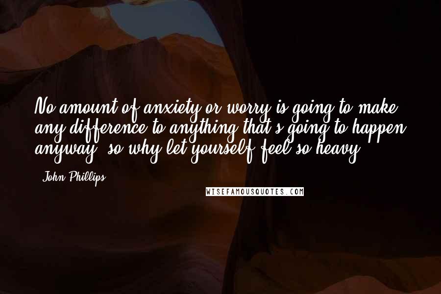 John Phillips Quotes: No amount of anxiety or worry is going to make any difference to anything that's going to happen anyway, so why let yourself feel so heavy?