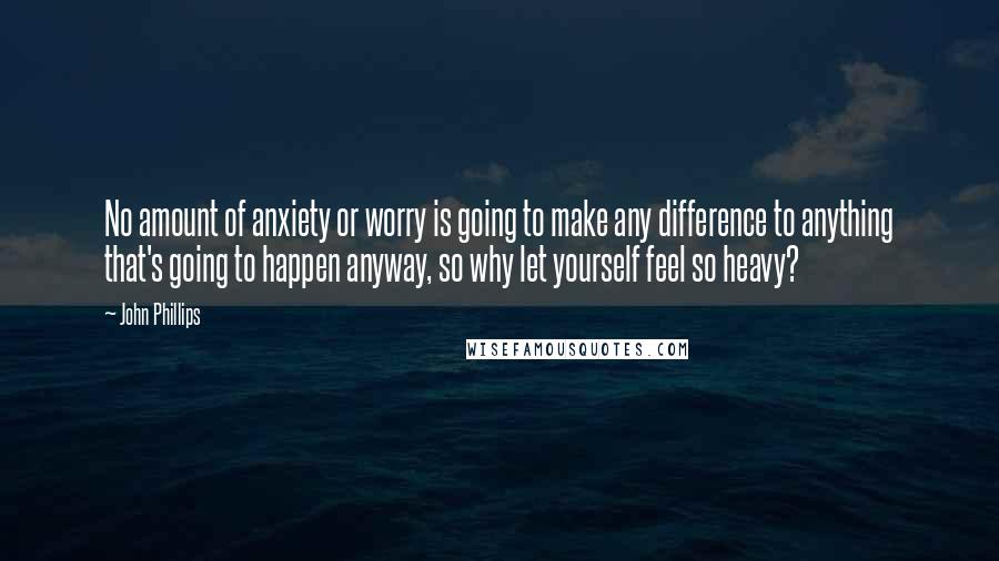 John Phillips Quotes: No amount of anxiety or worry is going to make any difference to anything that's going to happen anyway, so why let yourself feel so heavy?