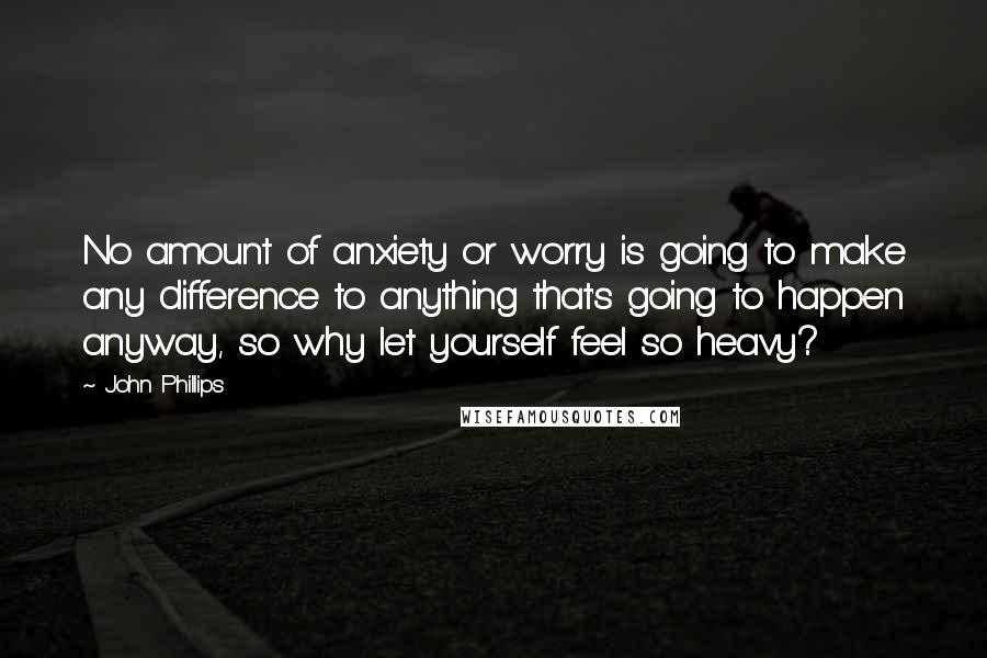 John Phillips Quotes: No amount of anxiety or worry is going to make any difference to anything that's going to happen anyway, so why let yourself feel so heavy?