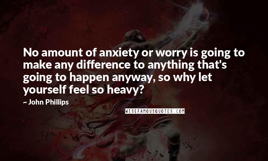 John Phillips Quotes: No amount of anxiety or worry is going to make any difference to anything that's going to happen anyway, so why let yourself feel so heavy?