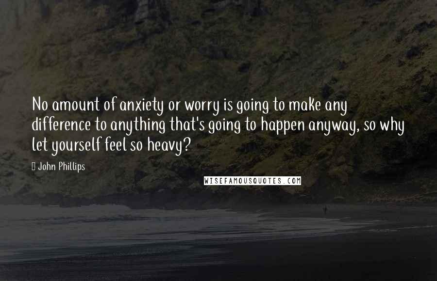 John Phillips Quotes: No amount of anxiety or worry is going to make any difference to anything that's going to happen anyway, so why let yourself feel so heavy?